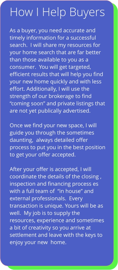 How I Help Buyers   As a buyer, you need accurate and timely information for a successful search.  I will share my resources for your home search that are far better than those available to you as a consumer.  You will get targeted, efficient results that will help you find  your new home quickly and with less effort. Additionally, I will use the strength of our brokerage to find “coming soon” and private listings that are not yet publically advertised.  Once we find your new space, I will guide you through the sometimes daunting,  always detailed offer process to put you in the best position to get your offer accepted.  After your offer is accepted, I will coordinate the details of the closing , inspection and financing process es with a full team of  “in house” and external professionals.  Every transaction is unique. Yours will be as well.  My job is to supply the resources, experience and sometimes a bit of creativity so you arrive at settlement and leave with the keys to enjoy your new  home.